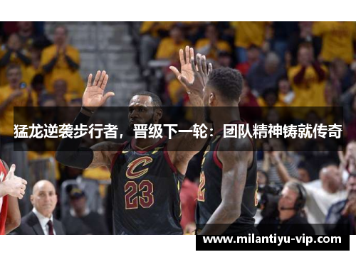 猛龙逆袭步行者，晋级下一轮：团队精神铸就传奇