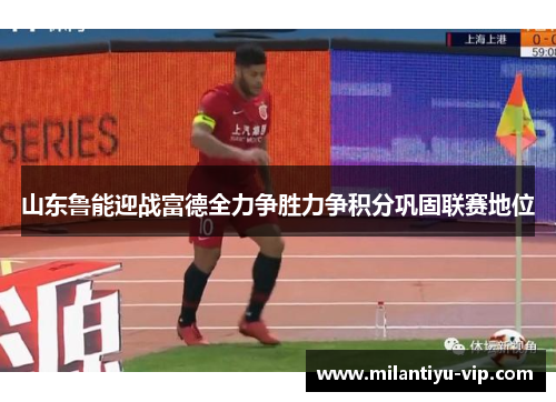 山东鲁能迎战富德全力争胜力争积分巩固联赛地位