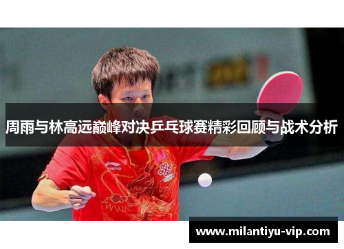 周雨与林高远巅峰对决乒乓球赛精彩回顾与战术分析